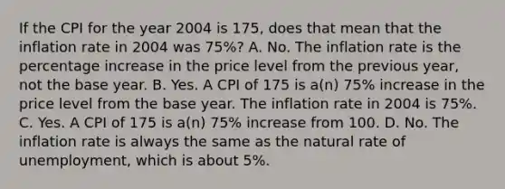 If the CPI for the year 2004 is 175​, does that mean that the inflation rate in 2004 was 75​%? A. No. The inflation rate is the percentage increase in the price level from the previous​ year, not the base year. B. Yes. A CPI of 175 is​ a(n) 75​% increase in the price level from the base year. The inflation rate in 2004 is 75​%. C. Yes. A CPI of 175 is​ a(n) 75​% increase from 100. D. No. The inflation rate is always the same as the natural rate of​ unemployment, which is about​ 5%.