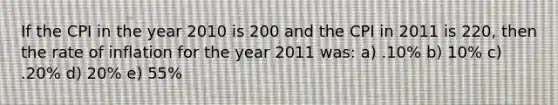 If the CPI in the year 2010 is 200 and the CPI in 2011 is 220, then the rate of inflation for the year 2011 was: a) .10% b) 10% c) .20% d) 20% e) 55%