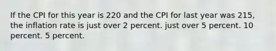 If the CPI for this year is 220 and the CPI for last year was 215, the inflation rate is just over 2 percent. just over 5 percent. 10 percent. 5 percent.