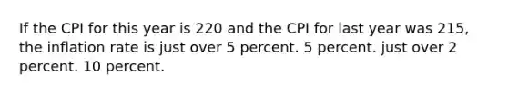 If the CPI for this year is 220 and the CPI for last year was 215, the inflation rate is just over 5 percent. 5 percent. just over 2 percent. 10 percent.