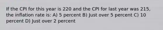 If the CPI for this year is 220 and the CPI for last year was 215, the inflation rate is: A) 5 percent B) Just over 5 percent C) 10 percent D) Just over 2 percent