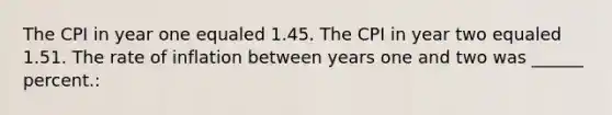 The CPI in year one equaled 1.45. The CPI in year two equaled 1.51. The rate of inflation between years one and two was ______ percent.: