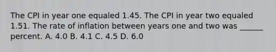 The CPI in year one equaled 1.45. The CPI in year two equaled 1.51. The rate of inflation between years one and two was ______ percent. A. 4.0 B. 4.1 C. 4.5 D. 6.0