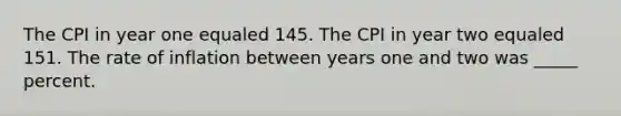 The CPI in year one equaled 145. The CPI in year two equaled 151. The rate of inflation between years one and two was _____ percent.