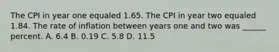 The CPI in year one equaled 1.65. The CPI in year two equaled 1.84. The rate of inflation between years one and two was ______ percent. A. 6.4 B. 0.19 C. 5.8 D. 11.5