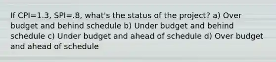 If CPI=1.3, SPI=.8, what's the status of the project? a) Over budget and behind schedule b) Under budget and behind schedule c) Under budget and ahead of schedule d) Over budget and ahead of schedule