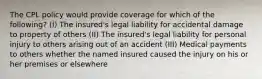 The CPL policy would provide coverage for which of the following? (I) The insured's legal liability for accidental damage to property of others (II) The insured's legal liability for personal injury to others arising out of an accident (III) Medical payments to others whether the named insured caused the injury on his or her premises or elsewhere