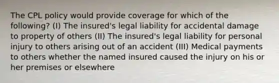 The CPL policy would provide coverage for which of the following? (I) The insured's legal liability for accidental damage to property of others (II) The insured's legal liability for personal injury to others arising out of an accident (III) Medical payments to others whether the named insured caused the injury on his or her premises or elsewhere