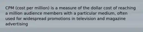 CPM (cost per million) is a measure of the dollar cost of reaching a million audience members with a particular medium, often used for widespread promotions in television and magazine advertising