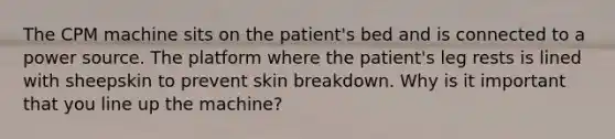 The CPM machine sits on the patient's bed and is connected to a power source. The platform where the patient's leg rests is lined with sheepskin to prevent skin breakdown. Why is it important that you line up the machine?