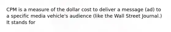 CPM is a measure of the dollar cost to deliver a message (ad) to a specific media vehicle's audience (like the Wall Street Journal.) It stands for