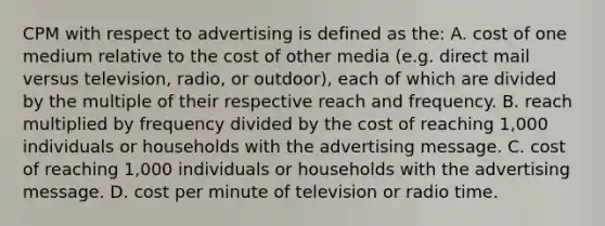 CPM with respect to advertising is defined as the: A. cost of one medium relative to the cost of other media (e.g. direct mail versus television, radio, or outdoor), each of which are divided by the multiple of their respective reach and frequency. B. reach multiplied by frequency divided by the cost of reaching 1,000 individuals or households with the advertising message. C. cost of reaching 1,000 individuals or households with the advertising message. D. cost per minute of television or radio time.