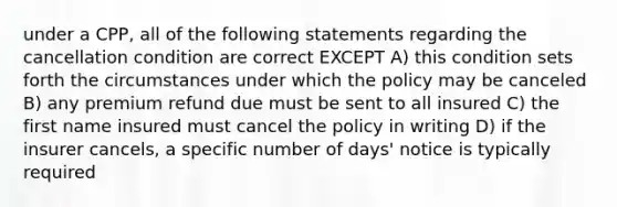 under a CPP, all of the following statements regarding the cancellation condition are correct EXCEPT A) this condition sets forth the circumstances under which the policy may be canceled B) any premium refund due must be sent to all insured C) the first name insured must cancel the policy in writing D) if the insurer cancels, a specific number of days' notice is typically required