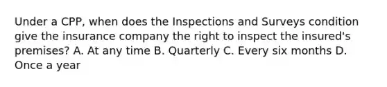 Under a CPP, when does the Inspections and Surveys condition give the insurance company the right to inspect the insured's premises? A. At any time B. Quarterly C. Every six months D. Once a year