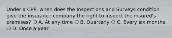 Under a CPP, when does the Inspections and Surveys condition give the insurance company the right to inspect the insured's premises? ❍ A. At any time ❍ B. Quarterly ❍ C. Every six months ❍ D. Once a year