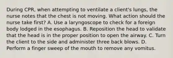 During CPR, when attempting to ventilate a client's lungs, the nurse notes that the chest is not moving. What action should the nurse take first? A. Use a laryngoscope to check for a foreign body lodged in the esophagus. B. Reposition the head to validate that the head is in the proper position to open the airway. C. Turn the client to the side and administer three back blows. D. Perform a finger sweep of the mouth to remove any vomitus.