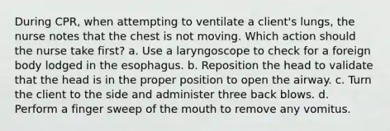 During CPR, when attempting to ventilate a client's lungs, the nurse notes that the chest is not moving. Which action should the nurse take first? a. Use a laryngoscope to check for a foreign body lodged in the esophagus. b. Reposition the head to validate that the head is in the proper position to open the airway. c. Turn the client to the side and administer three back blows. d. Perform a finger sweep of the mouth to remove any vomitus.