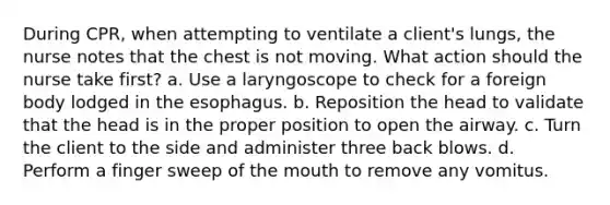 During CPR, when attempting to ventilate a client's lungs, the nurse notes that the chest is not moving. What action should the nurse take first? a. Use a laryngoscope to check for a foreign body lodged in the esophagus. b. Reposition the head to validate that the head is in the proper position to open the airway. c. Turn the client to the side and administer three back blows. d. Perform a finger sweep of the mouth to remove any vomitus.