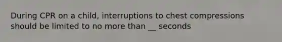During CPR on a child, interruptions to chest compressions should be limited to no more than __ seconds