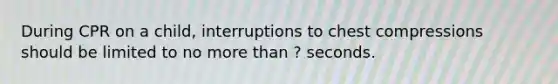 During CPR on a child, interruptions to chest compressions should be limited to no more than ? seconds.