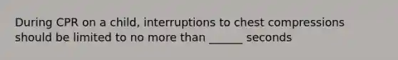 During CPR on a child, interruptions to chest compressions should be limited to no more than ______ seconds