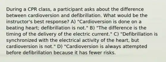 During a CPR class, a participant asks about the difference between cardioversion and defibrillation. What would be the instructor's best response? A) "Cardioversion is done on a beating heart; defibrillation is not." B) "The difference is the timing of the delivery of the electric current." C) "Defibrillation is synchronized with the electrical activity of the heart, but cardioversion is not." D) "Cardioversion is always attempted before defibrillation because it has fewer risks.