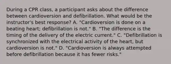 During a CPR class, a participant asks about the difference between cardioversion and defibrillation. What would be the instructor's best response? A. "Cardioversion is done on a beating heart; defibrillation is not." B. "The difference is the timing of the delivery of the electric current." C. "Defibrillation is synchronized with the electrical activity of the heart, but cardioversion is not." D. "Cardioversion is always attempted before defibrillation because it has fewer risks."