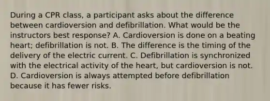 During a CPR class, a participant asks about the difference between cardioversion and defibrillation. What would be the instructors best response? A. Cardioversion is done on a beating heart; defibrillation is not. B. The difference is the timing of the delivery of the electric current. C. Defibrillation is synchronized with the electrical activity of the heart, but cardioversion is not. D. Cardioversion is always attempted before defibrillation because it has fewer risks.