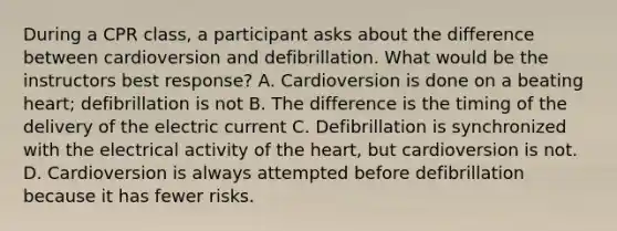 During a CPR class, a participant asks about the difference between cardioversion and defibrillation. What would be the instructors best response? A. Cardioversion is done on a beating heart; defibrillation is not B. The difference is the timing of the delivery of the electric current C. Defibrillation is synchronized with the electrical activity of the heart, but cardioversion is not. D. Cardioversion is always attempted before defibrillation because it has fewer risks.