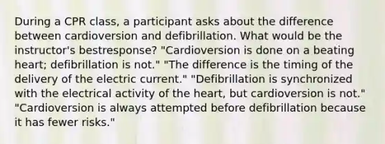 During a CPR class, a participant asks about the difference between cardioversion and defibrillation. What would be the instructor's bestresponse? "Cardioversion is done on a beating heart; defibrillation is not." "The difference is the timing of the delivery of the electric current." "Defibrillation is synchronized with the electrical activity of the heart, but cardioversion is not." "Cardioversion is always attempted before defibrillation because it has fewer risks."