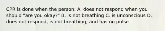 CPR is done when the person: A. does not respond when you should "are you okay?" B. is not breathing C. is unconscious D. does not respond, is not breathing, and has no pulse