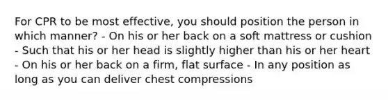 For CPR to be most effective, you should position the person in which manner? - On his or her back on a soft mattress or cushion - Such that his or her head is slightly higher than his or her heart - On his or her back on a firm, flat surface - In any position as long as you can deliver chest compressions