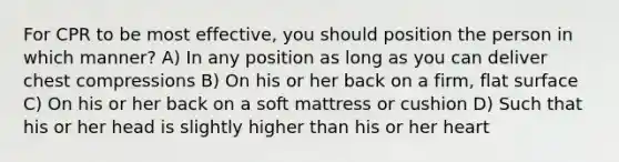 For CPR to be most effective, you should position the person in which manner? A) In any position as long as you can deliver chest compressions B) On his or her back on a firm, flat surface C) On his or her back on a soft mattress or cushion D) Such that his or her head is slightly higher than his or her heart