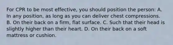 For CPR to be most effective, you should position the person: A. In any position, as long as you can deliver chest compressions. B. On their back on a firm, flat surface. C. Such that their head is slightly higher than their heart. D. On their back on a soft mattress or cushion.