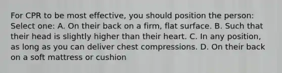 For CPR to be most effective, you should position the person: Select one: A. On their back on a firm, flat surface. B. Such that their head is slightly higher than their heart. C. In any position, as long as you can deliver chest compressions. D. On their back on a soft mattress or cushion