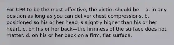 For CPR to be the most effective, the victim should be— a. in any position as long as you can deliver chest compressions. b. positioned so his or her head is slightly higher than his or her heart. c. on his or her back—the firmness of the surface does not matter. d. on his or her back on a firm, flat surface.