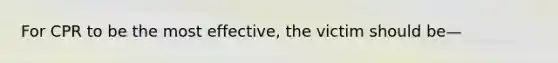 For CPR to be the most effective, the victim should be—