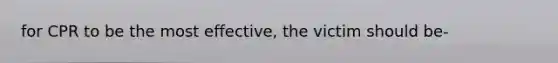 for CPR to be the most effective, the victim should be-