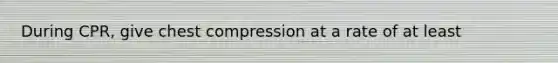 During CPR, give chest compression at a rate of at least