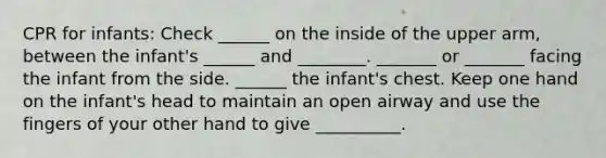 CPR for infants: Check ______ on the inside of the upper arm, between the infant's ______ and ________. _______ or _______ facing the infant from the side. ______ the infant's chest. Keep one hand on the infant's head to maintain an open airway and use the fingers of your other hand to give __________.