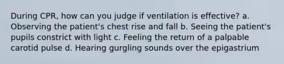 During CPR, how can you judge if ventilation is effective? a. Observing the patient's chest rise and fall b. Seeing the patient's pupils constrict with light c. Feeling the return of a palpable carotid pulse d. Hearing gurgling sounds over the epigastrium