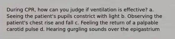 During CPR, how can you judge if ventilation is effective? a. Seeing the patient's pupils constrict with light b. Observing the patient's chest rise and fall c. Feeling the return of a palpable carotid pulse d. Hearing gurgling sounds over the epigastrium