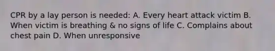 CPR by a lay person is needed: A. Every heart attack victim B. When victim is breathing & no signs of life C. Complains about chest pain D. When unresponsive