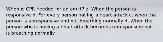 When is CPR needed for an adult? a. When the person is responsive b. For every person having a heart attack c. when the person is unresponsive and not breathing normally d. When the person who is having a heart attack becomes unresponsive but is breathing normally