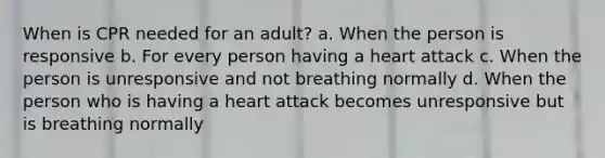 When is CPR needed for an adult? a. When the person is responsive b. For every person having a heart attack c. When the person is unresponsive and not breathing normally d. When the person who is having a heart attack becomes unresponsive but is breathing normally