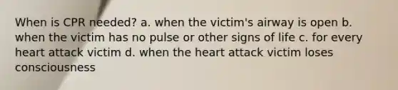 When is CPR needed? a. when the victim's airway is open b. when the victim has no pulse or other signs of life c. for every heart attack victim d. when the heart attack victim loses consciousness