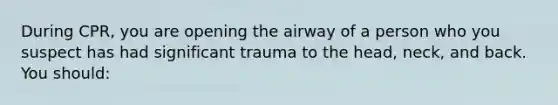 During CPR, you are opening the airway of a person who you suspect has had significant trauma to the head, neck, and back. You should: