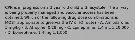 CPR is in progress on a 3-year-old child with asystole. The airway is being properly managed and vascular access has been obtained. Which of the following drug-dose combinations is MOST appropriate to give via the IV or IO route? · A: Amiodarone, 5 mg/kg · B: Atropine, 0.28 mg · C: Epinephrine, 1.4 mL 1:10,000 · D: Epinephrine, 1.4 mg 1:1,000