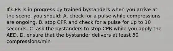 If CPR is in progress by trained bystanders when you arrive at the scene, you should: A. check for a pulse while compressions are ongoing. B. stop CPR and check for a pulse for up to 10 seconds. C. ask the bystanders to stop CPR while you apply the AED. D. ensure that the bystander delivers at least 80 compressions/min