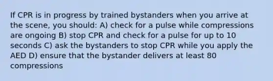 If CPR is in progress by trained bystanders when you arrive at the scene, you should: A) check for a pulse while compressions are ongoing B) stop CPR and check for a pulse for up to 10 seconds C) ask the bystanders to stop CPR while you apply the AED D) ensure that the bystander delivers at least 80 compressions